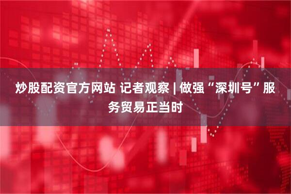 炒股配资官方网站 记者观察 | 做强“深圳号”服务贸易正当时