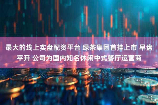最大的线上实盘配资平台 绿茶集团首挂上市 早盘平开 公司为国内知名休闲中式餐厅运营商
