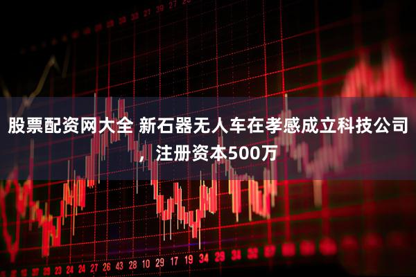 股票配资网大全 新石器无人车在孝感成立科技公司，注册资本500万
