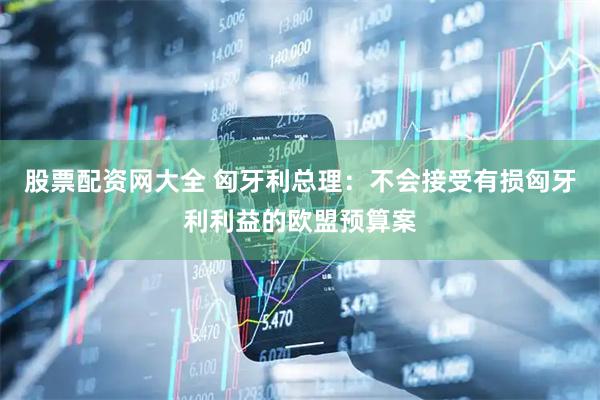 股票配资网大全 匈牙利总理：不会接受有损匈牙利利益的欧盟预算案
