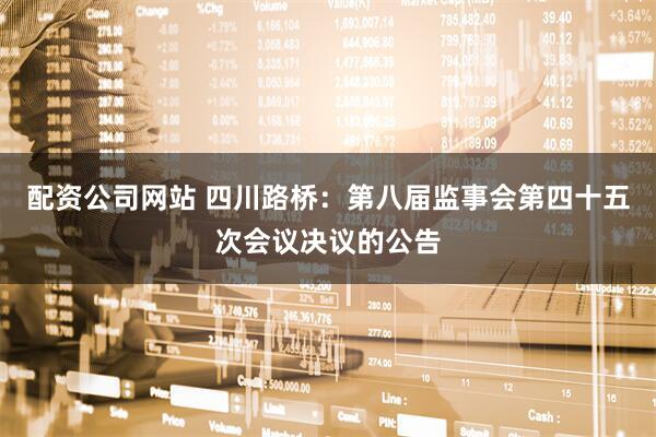 配资公司网站 四川路桥：第八届监事会第四十五次会议决议的公告