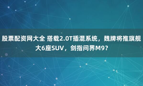 股票配资网大全 搭载2.0T插混系统，魏牌将推旗舰大6座SUV，剑指问界M9？
