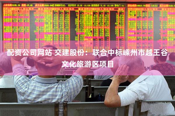 配资公司网站 交建股份：联合中标嵊州市越王谷文化旅游区项目