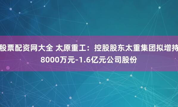 股票配资网大全 太原重工：控股股东太重集团拟增持8000万元-1.6亿元公司股份