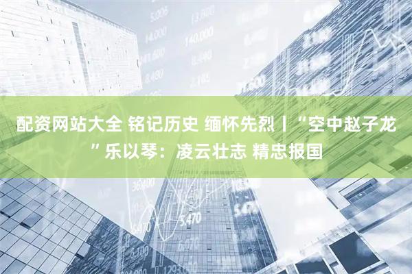 配资网站大全 铭记历史 缅怀先烈丨“空中赵子龙”乐以琴：凌云壮志 精忠报国
