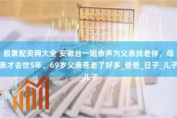 股票配资网大全 安徽台一姐余声为父亲找老伴，母亲才去世5年，69岁父亲苍老了好多_爸爸_日子_儿子