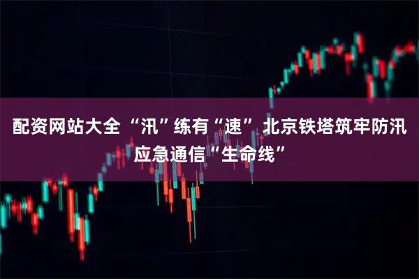 配资网站大全 “汛”练有“速” 北京铁塔筑牢防汛应急通信“生命线”