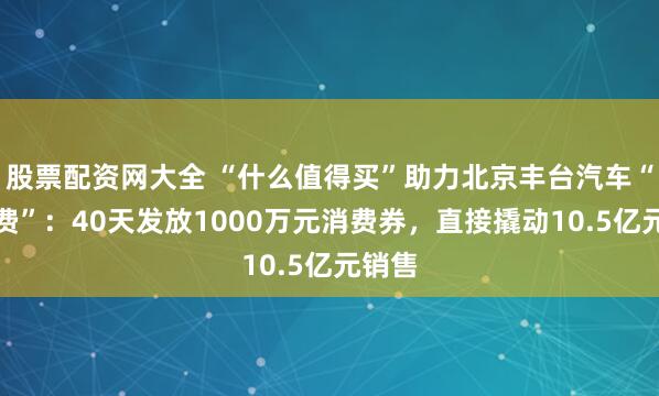 股票配资网大全 “什么值得买”助力北京丰台汽车“促消费”：40天发放1000万元消费券，直接撬动10.5亿元销售