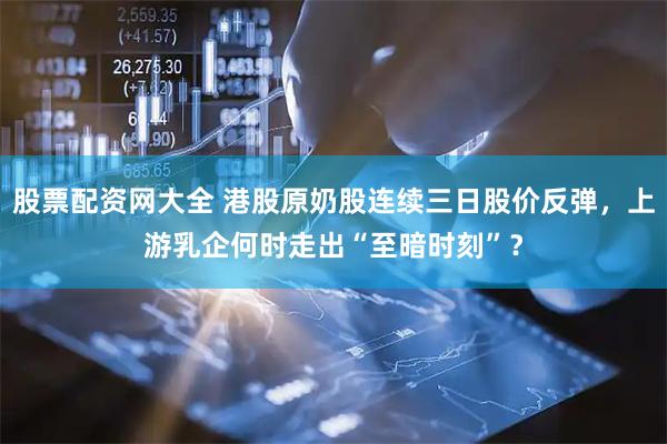 股票配资网大全 港股原奶股连续三日股价反弹，上游乳企何时走出“至暗时刻”？
