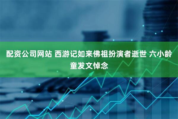 配资公司网站 西游记如来佛祖扮演者逝世 六小龄童发文悼念