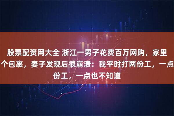 股票配资网大全 浙江一男子花费百万网购，家里堆满上千个包裹，妻子发现后很崩溃：我平时打两份工，一点也不知道