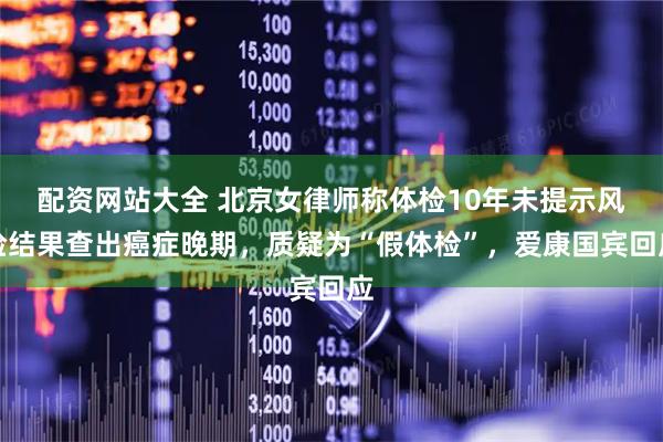 配资网站大全 北京女律师称体检10年未提示风险结果查出癌症晚期，质疑为“假体检”，爱康国宾回应