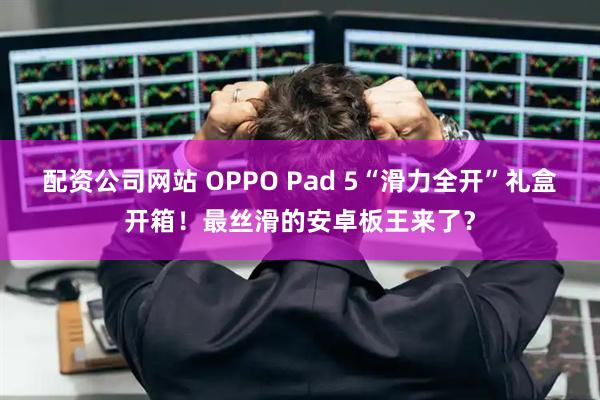 配资公司网站 OPPO Pad 5“滑力全开”礼盒开箱！最丝滑的安卓板王来了？