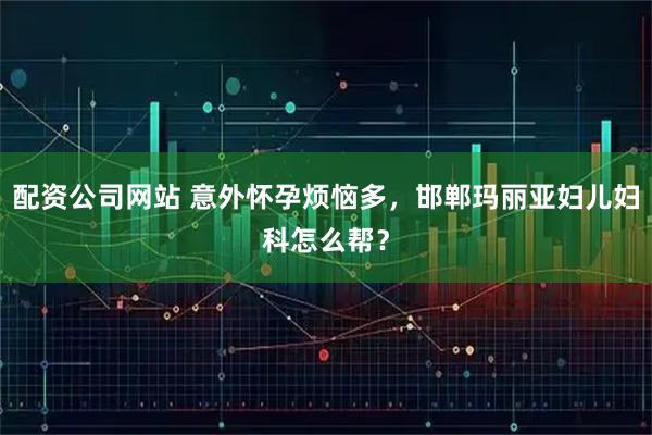 配资公司网站 意外怀孕烦恼多，邯郸玛丽亚妇儿妇科怎么帮？
