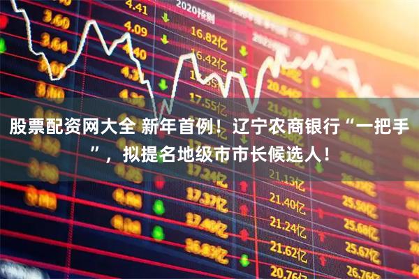 股票配资网大全 新年首例！辽宁农商银行“一把手”，拟提名地级市市长候选人！