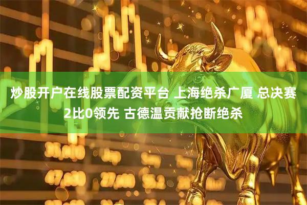 炒股开户在线股票配资平台 上海绝杀广厦 总决赛2比0领先 古德温贡献抢断绝杀