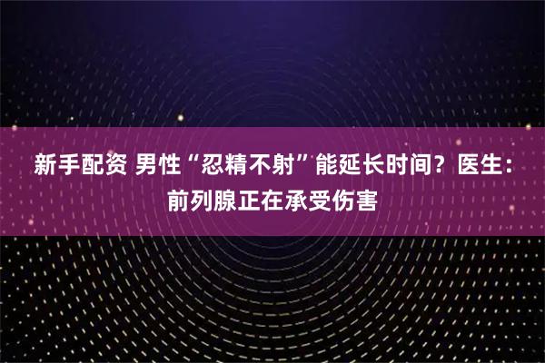 新手配资 男性“忍精不射”能延长时间？医生：前列腺正在承受伤害