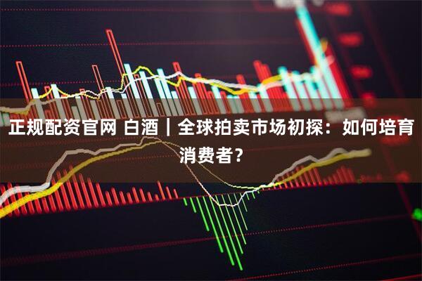 正规配资官网 白酒｜全球拍卖市场初探：如何培育消费者？