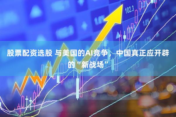 股票配资选股 与美国的AI竞争，中国真正应开辟的“新战场”