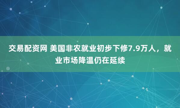交易配资网 美国非农就业初步下修7.9万人，就业市场降温仍在延续