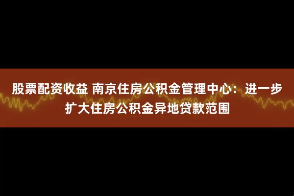 股票配资收益 南京住房公积金管理中心：进一步扩大住房公积金异地贷款范围