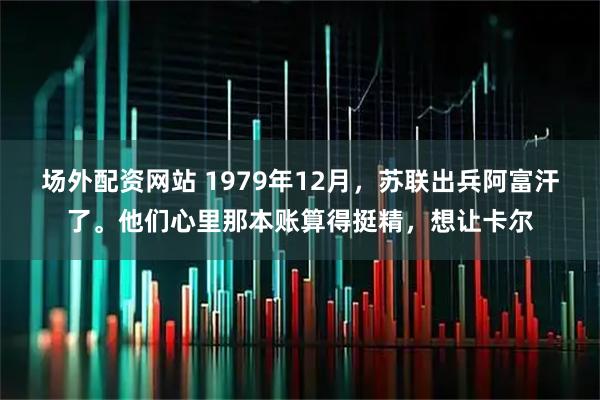 场外配资网站 1979年12月，苏联出兵阿富汗了。他们心里那本账算得挺精，想让卡尔