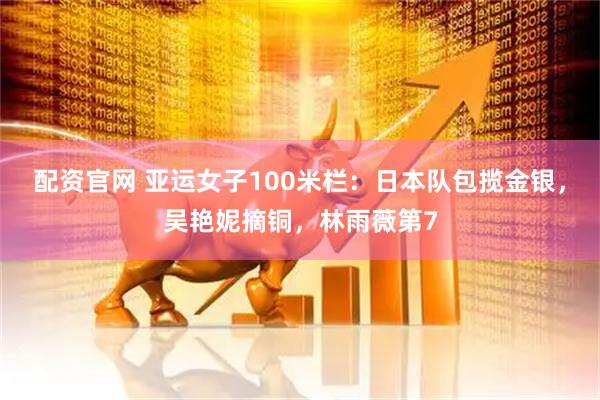 配资官网 亚运女子100米栏：日本队包揽金银，吴艳妮摘铜，林雨薇第7