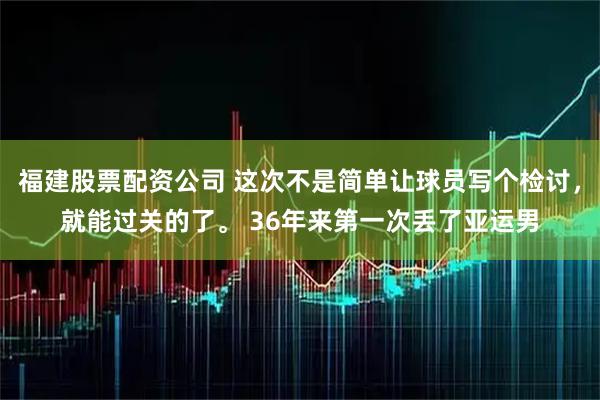 福建股票配资公司 这次不是简单让球员写个检讨，就能过关的了。 36年来第一次丢了亚运男